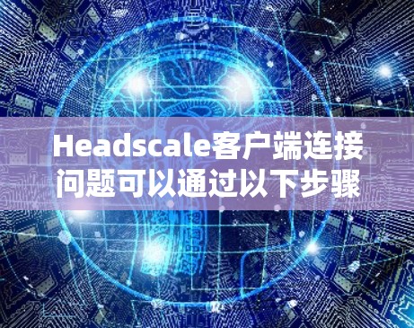 Headscale客户端连接问题可以通过以下步骤逐步排查和解决