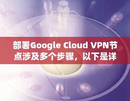 部署Google Cloud VPN节点涉及多个步骤，以下是详细的分步指南