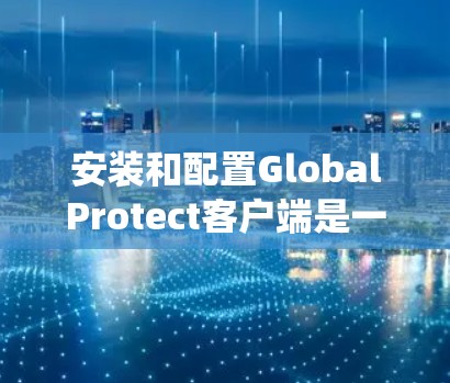 安装和配置GlobalProtect客户端是一个系统化的过程，涉及多个步骤和注意事项。以下是针对不同操作系统的详细指南，以及在使用过程中可能遇到的问题和解决方法