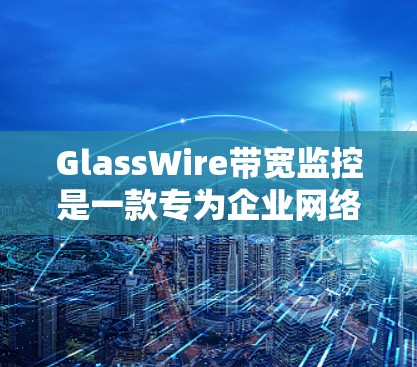 GlassWire带宽监控是一款专为企业网络设计的工具，提供全面的网络管理和带宽监控功能。以下是其主要功能和使用场景的详细总结