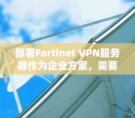 部署Fortinet VPN服务器作为企业方案，需要系统地规划和实施以下几个关键步骤