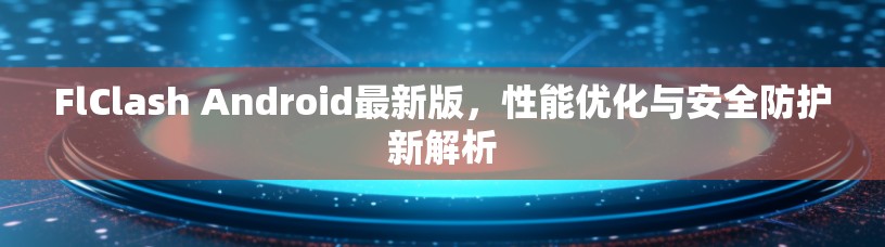 FlClash Android最新版，性能优化与安全防护新解析