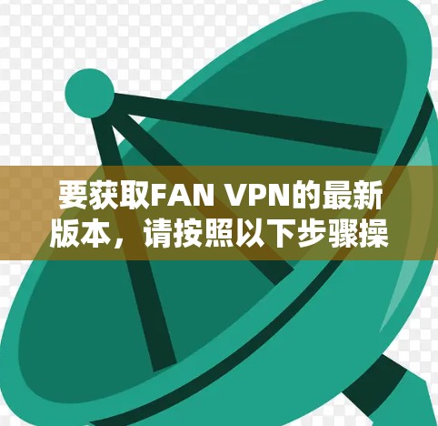 要获取FAN VPN的最新版本,请按照以下步骤操作 要获取FAN VPN的最新版本,请按照以下步骤操作