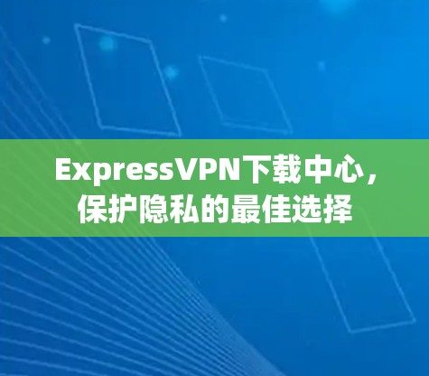ExpressVPN下载中心，保护隐私的最佳选择