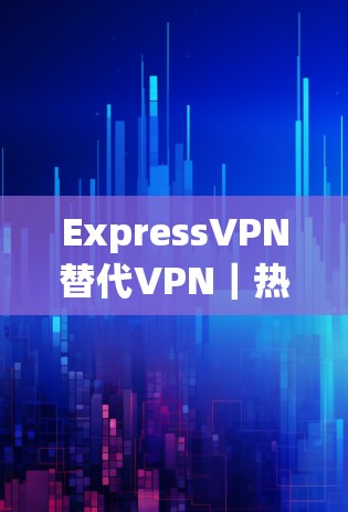 ExpressVPN替代VPN｜热门梯子推荐