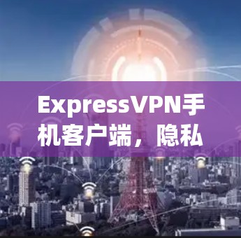 ExpressVPN手机客户端，隐私保护与高速网络的完美结合