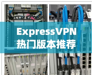 ExpressVPN热门版本推荐，安全隐私保护方案