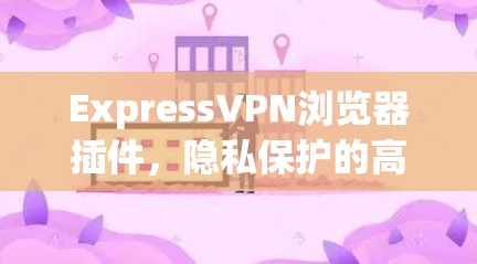 ExpressVPN浏览器插件，隐私保护的高效解决方案