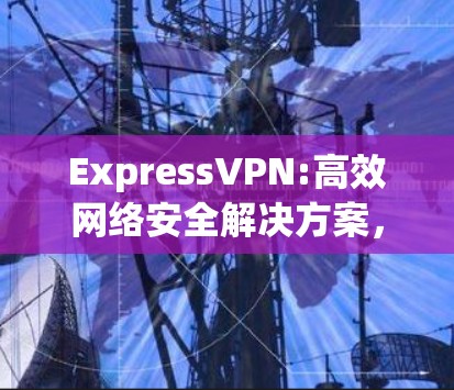 ExpressVPN:高效网络安全解决方案，轻松下载体验