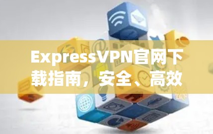 ExpressVPN官网下载指南，安全、高效的网络连接方式
