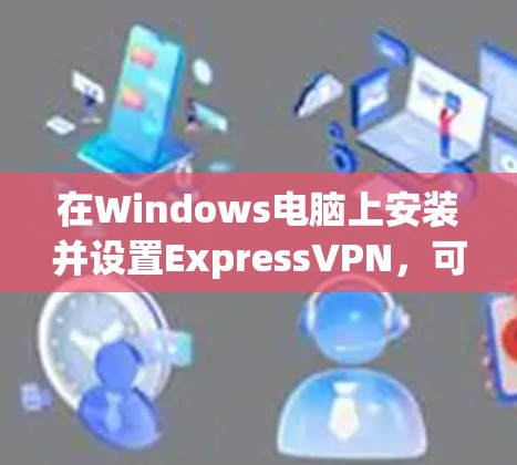 在Windows电脑上安装并设置ExpressVPN，可以按照以下步骤进行