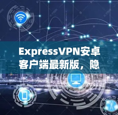 ExpressVPN安卓客户端最新版，隐私保护与高速连接的完美结合