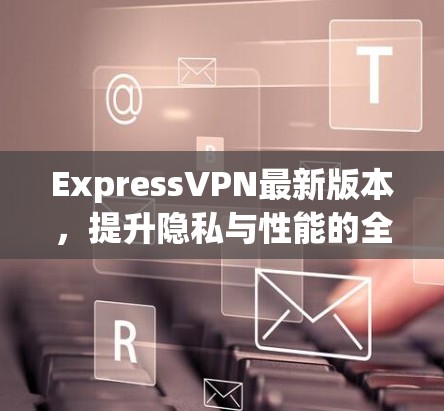 ExpressVPN最新版本，提升隐私与性能的全新体验