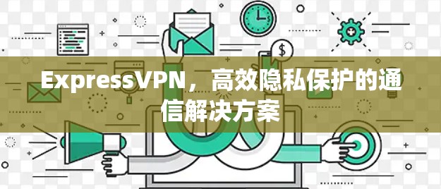 ExpressVPN，高效隐私保护的通信解决方案