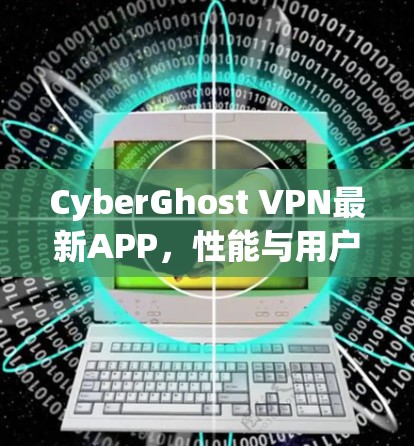 CyberGhost VPN最新APP，性能与用户体验的全面升级
