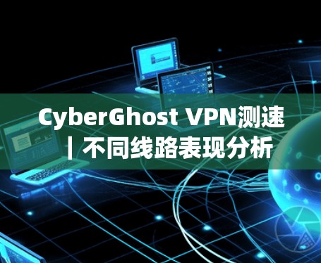CyberGhost VPN测速|不同线路表现分析