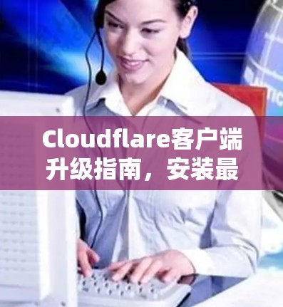 Cloudflare客户端升级指南，安装最新版本的关键步骤