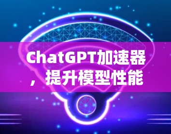 ChatGPT加速器，提升模型性能与响应速度的关键技术