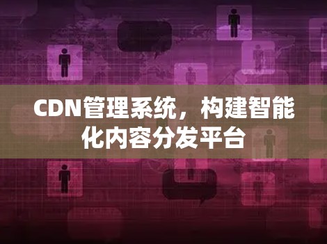 CDN管理系统，构建智能化内容分发平台